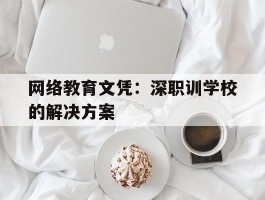 网络教育文凭：深职训学校的解决方案(深职训学校)