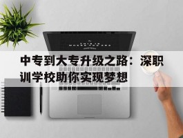 中专到大专升级之路：深职训学校助你实现梦想(深职训学校)