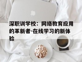 深职训学校：网络教育应用的革新者-在线学习的新体验(深职训学校)