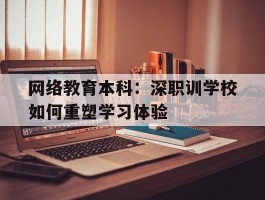 网络教育本科：深职训学校如何重塑学习体验(在线学习)