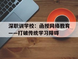 深职训学校：函授网络教育——打破传统学习障碍(函授网络教育)