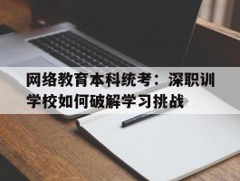 网络教育本科统考：深职训学校如何破解学习挑战(本科统考)