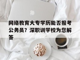 网络教育大专学历能否报考公务员？深职训学校为您解答(网络教育)
