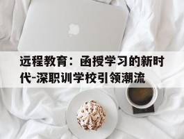 远程教育：函授学习的新时代-深职训学校引领潮流(在线课程)