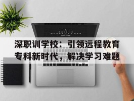 深职训学校：引领远程教育专科新时代，解决学习难题(深职训学校)