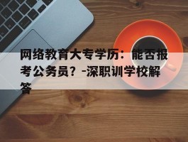 网络教育大专学历：能否报考公务员？-深职训学校解答(大专学历)