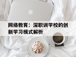 网络教育：深职训学校的创新学习模式解析(网络教育)