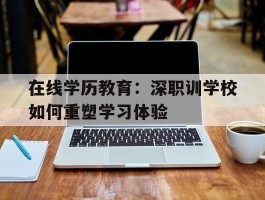 在线学历教育：深职训学校如何重塑学习体验(深职训学校)