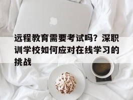 远程教育需要考试吗？深职训学校如何应对在线学习的挑战(考试)