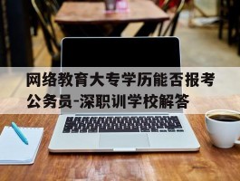 网络教育大专学历能否报考公务员-深职训学校解答(网络教育)