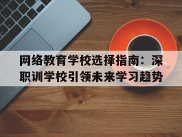 网络教育学校选择指南：深职训学校引领未来学习趋势(网络教育学校)