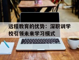 远程教育的优势：深职训学校引领未来学习模式(远程教育)