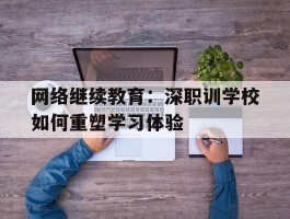 网络继续教育：深职训学校如何重塑学习体验(深职训学校)